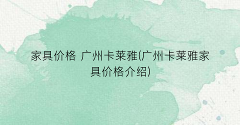 家具价格 广州卡莱雅(广州卡莱雅家具价格介绍)